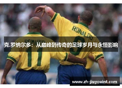 克.罗纳尔多：从巅峰到传奇的足球岁月与永恒影响