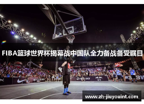 FIBA篮球世界杯揭幕战中国队全力备战备受瞩目