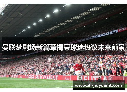 曼联梦剧场新篇章揭幕球迷热议未来前景