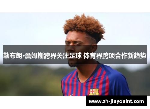 勒布朗·詹姆斯跨界关注足球 体育界跨项合作新趋势 勒布朗·詹姆斯跨界关注足球 体育界跨项合作新趋势